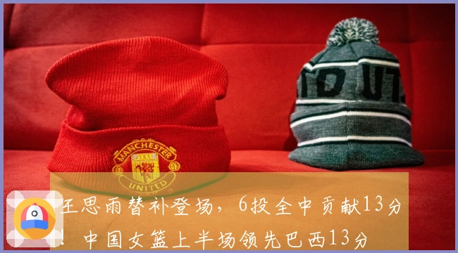 王思雨替补登场，6投全中贡献13分！中国女篮上半场领先巴西13分