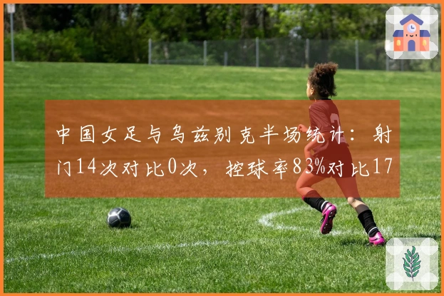 中国女足与乌兹别克半场统计：射门14次对比0次，控球率83%对比17%