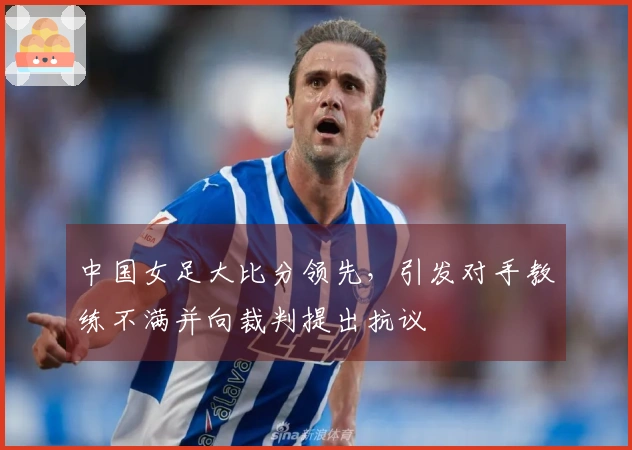 中国女足大比分领先，引发对手教练不满并向裁判提出抗议