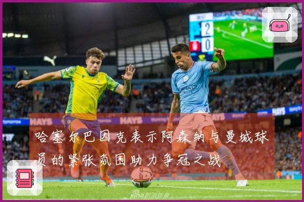 哈塞尔巴因克表示阿森纳与曼城球员的紧张氛围助力争冠之战