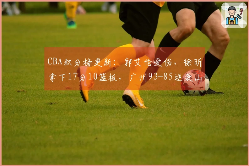 CBA积分榜更新：郭艾伦受伤，徐昕拿下17分10篮板，广州93-85逆袭山东排名第11
