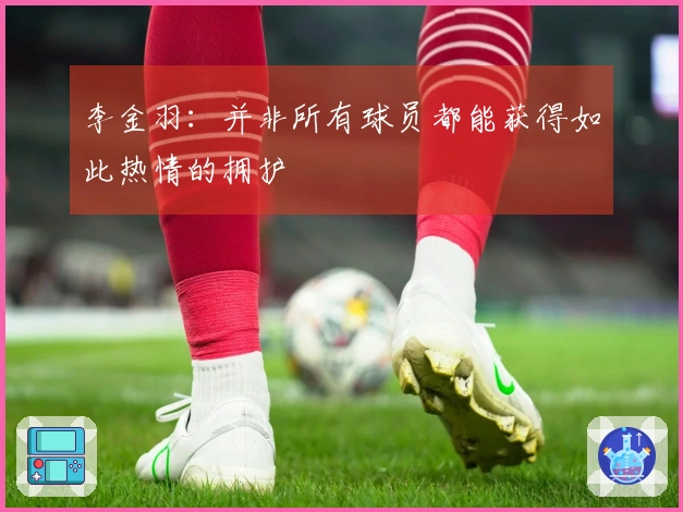 李金羽：并非所有球员都能获得如此热情的拥护