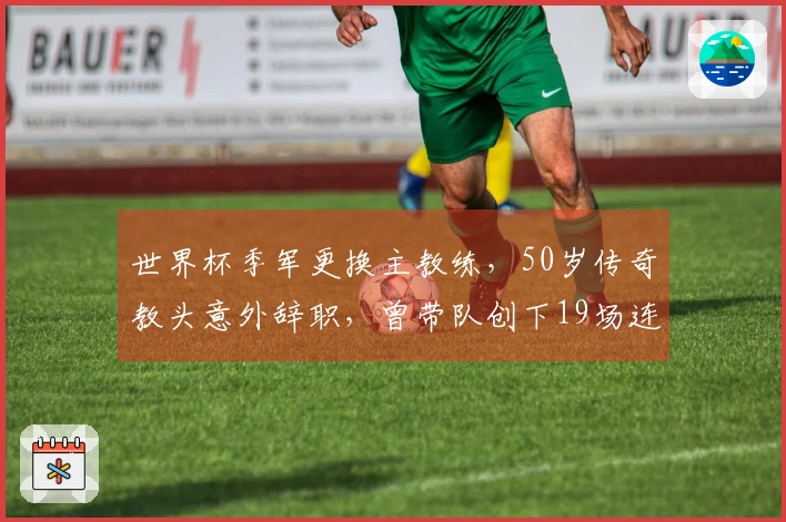 世界杯季军更换主教练，50岁传奇教头意外辞职，曾带队创下19场连胜佳绩