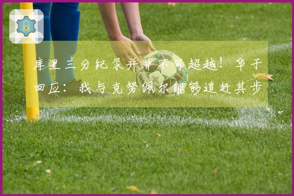 库里三分纪录并非不可超越！华子回应：我与克努佩尔能够追赶其步伐