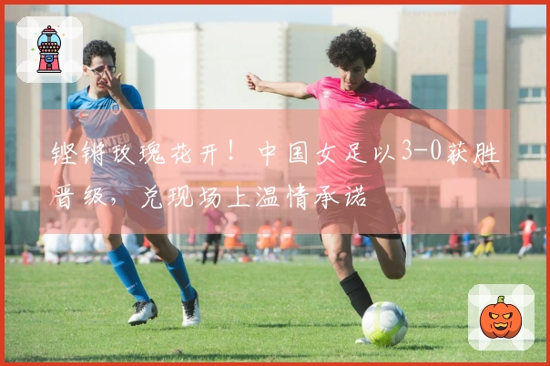 铿锵玫瑰花开！中国女足以3-0获胜晋级，兑现场上温情承诺