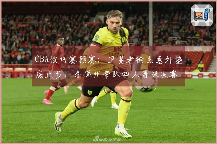 CBA技巧赛预赛：卫冕者徐杰意外垫底止步，李悦州带队四人晋级决赛