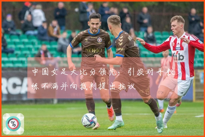 中国女足大比分领先，引发对手教练不满并向裁判提出抗议