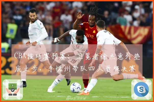 CBA技巧赛预赛：卫冕者徐杰意外垫底止步，李悦州带队四人晋级决赛