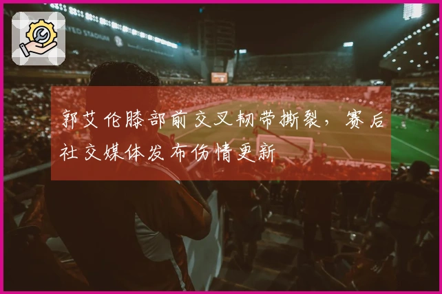郭艾伦膝部前交叉韧带撕裂，赛后社交媒体发布伤情更新