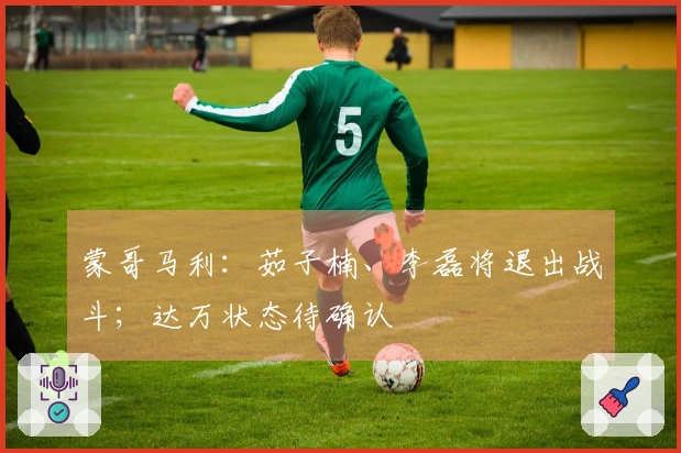 蒙哥马利：茹子楠、李磊将退出战斗；达万状态待确认