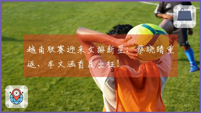 越南联赛迎来女排新星：蔡晓晴重返、车文涵首度出征！