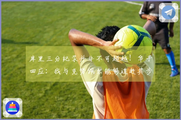 库里三分纪录并非不可超越！华子回应：我与克努佩尔能够追赶其步伐