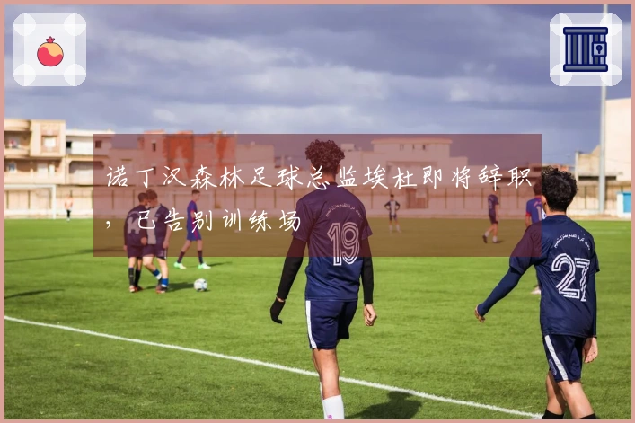 诺丁汉森林足球总监埃杜即将辞职，已告别训练场