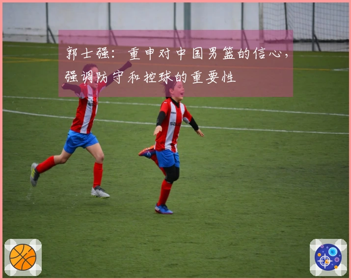 郭士强：重申对中国男篮的信心，强调防守和控球的重要性