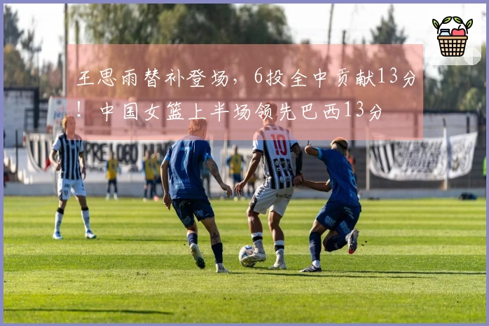 王思雨替补登场，6投全中贡献13分！中国女篮上半场领先巴西13分