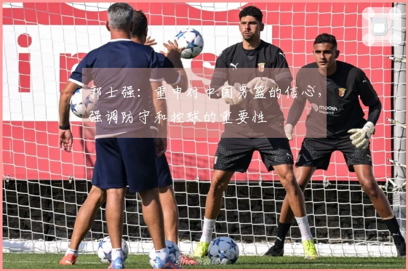 郭士强：重申对中国男篮的信心，强调防守和控球的重要性