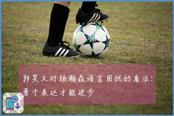 郭昊文对杨瀚森语言困扰的看法：勇于表达才能进步